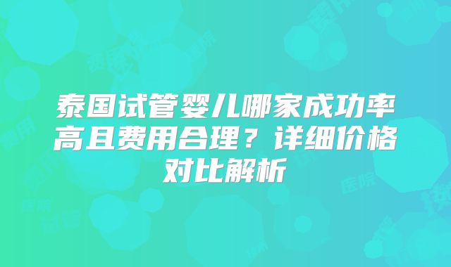 泰国试管婴儿哪家成功率高且费用合理？详细价格对比解析