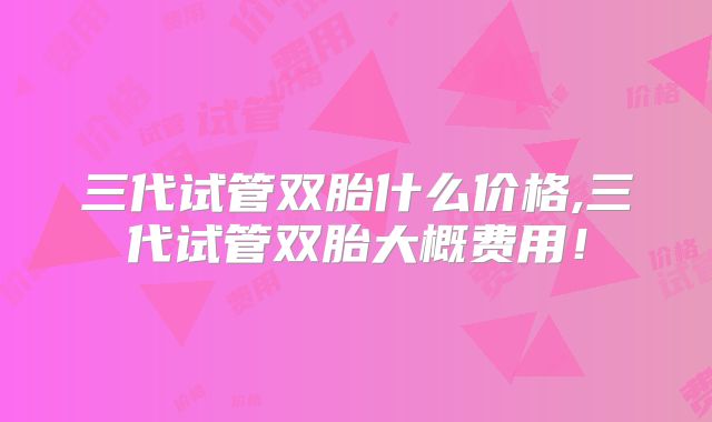 三代试管双胎什么价格,三代试管双胎大概费用！