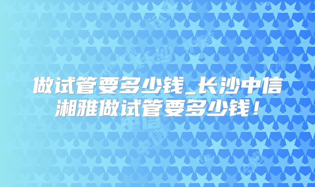 做试管要多少钱_长沙中信湘雅做试管要多少钱！
