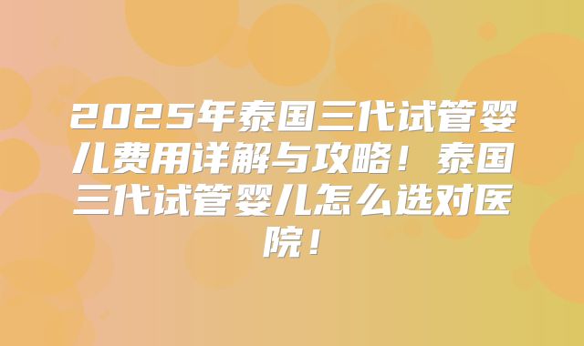 2025年泰国三代试管婴儿费用详解与攻略！泰国三代试管婴儿怎么选对医院！