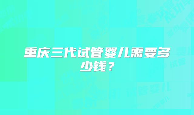 重庆三代试管婴儿需要多少钱？