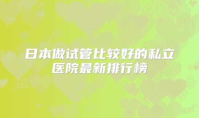 日本做试管比较好的私立医院最新排行榜