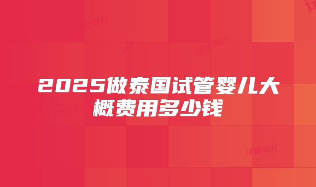 2025做泰国试管婴儿大概费用多少钱