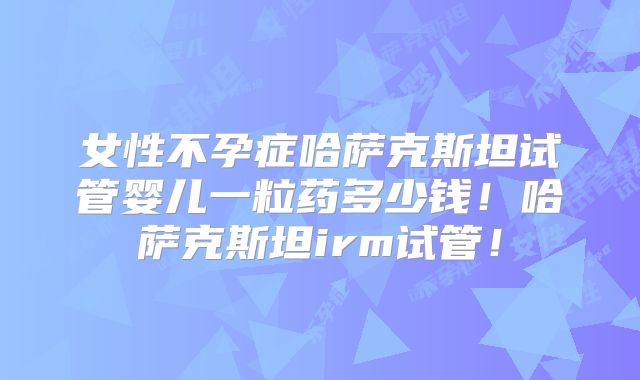 女性不孕症哈萨克斯坦试管婴儿一粒药多少钱！哈萨克斯坦irm试管！