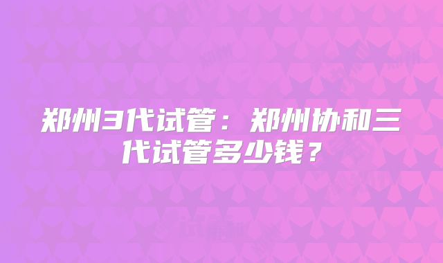 郑州3代试管：郑州协和三代试管多少钱？
