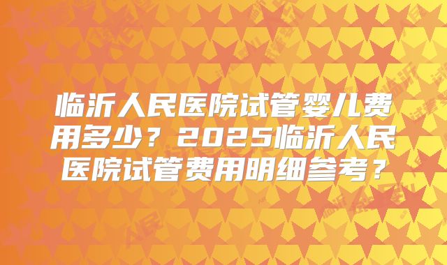 临沂人民医院试管婴儿费用多少？2025临沂人民医院试管费用明细参考？