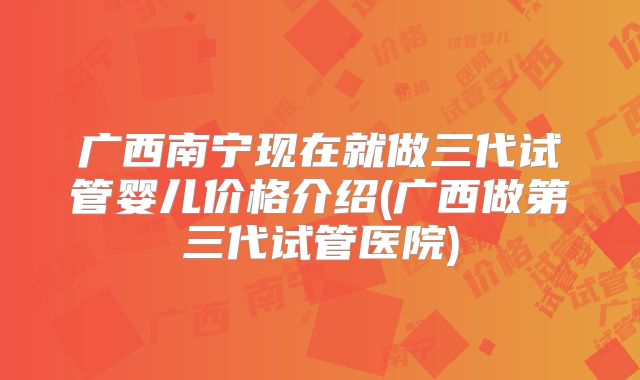 广西南宁现在就做三代试管婴儿价格介绍(广西做第三代试管医院)