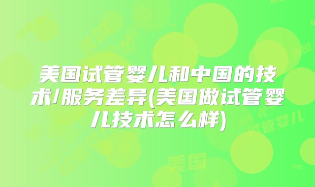 美国试管婴儿和中国的技术/服务差异(美国做试管婴儿技术怎么样)