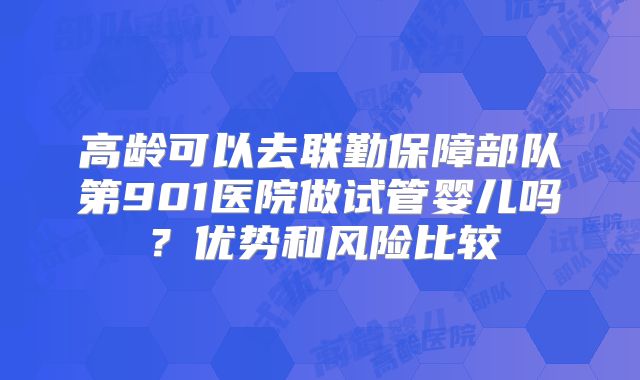 高龄可以去联勤保障部队第901医院做试管婴儿吗?优势和风险比较