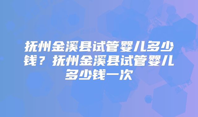 抚州金溪县试管婴儿多少钱?抚州金溪县试管婴儿多少钱一次