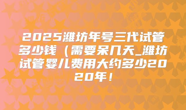 2025潍坊年号三代试管多少钱（需要呆几天_潍坊试管婴儿费用大约多少2020年！