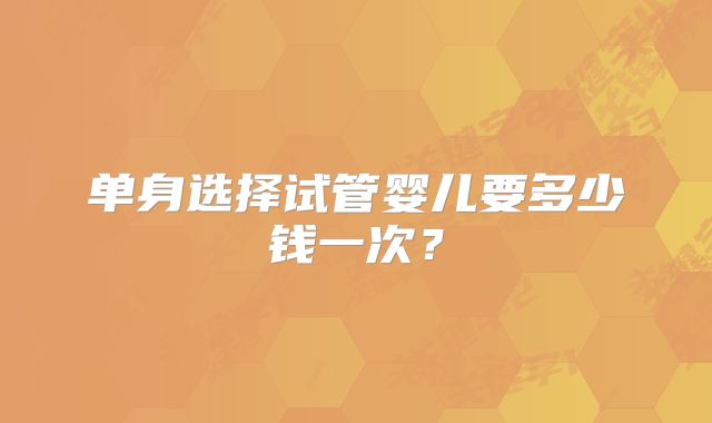 单身选择试管婴儿要多少钱一次？