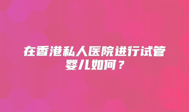 在香港私人医院进行试管婴儿如何？