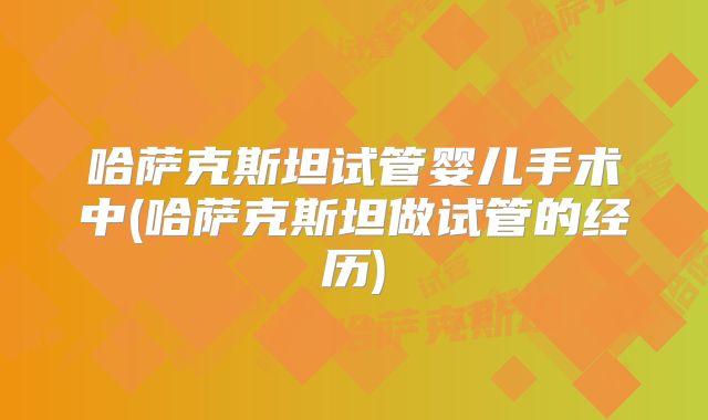 哈萨克斯坦试管婴儿手术中(哈萨克斯坦做试管的经历)
