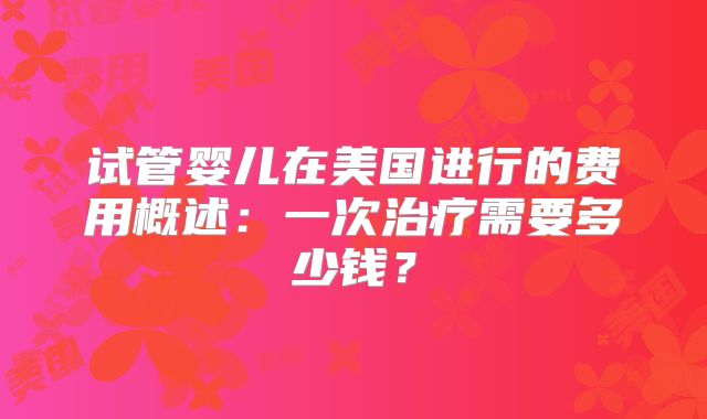 试管婴儿在美国进行的费用概述：一次治疗需要多少钱？