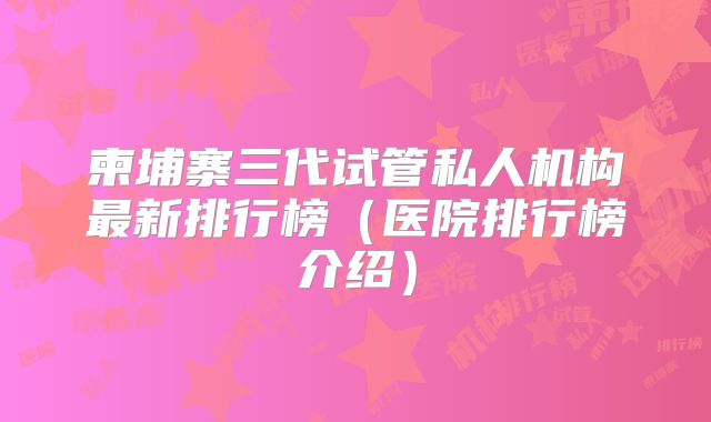 柬埔寨三代试管私人机构最新排行榜（医院排行榜介绍）
