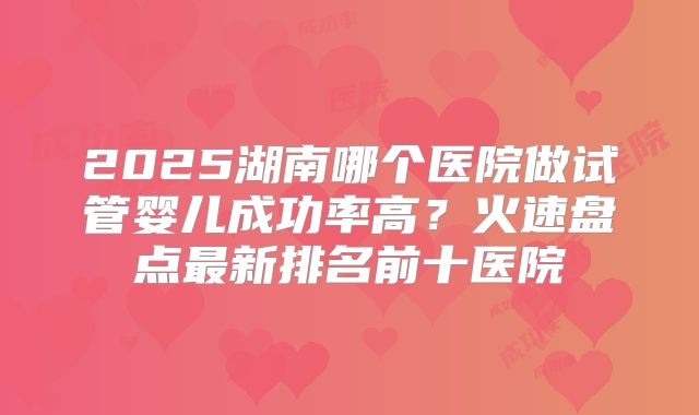 2025湖南哪个医院做试管婴儿成功率高？火速盘点最新排名前十医院