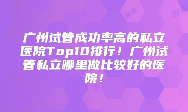 广州试管成功率高的私立医院Top10排行！广州试管私立哪里做比较好的医院！