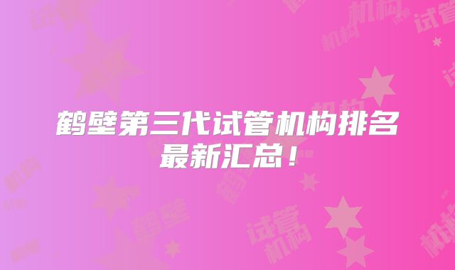 鹤壁第三代试管机构排名最新汇总！