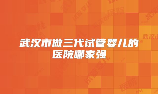 武汉市做三代试管婴儿的医院哪家强