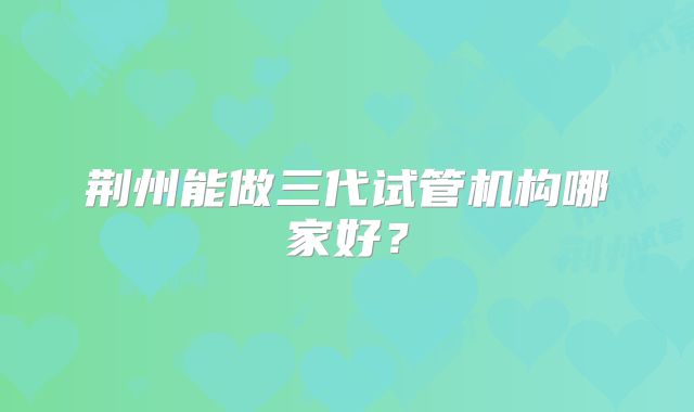 荆州能做三代试管机构哪家好?