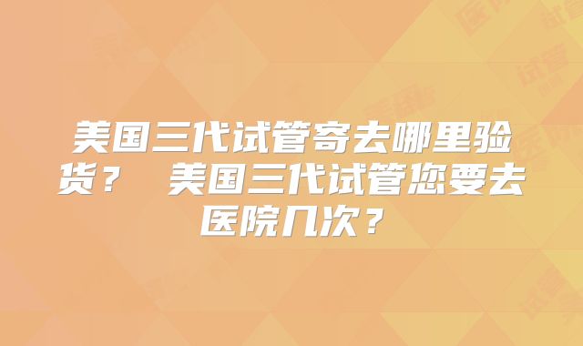 美国三代试管寄去哪里验货？ 美国三代试管您要去医院几次？