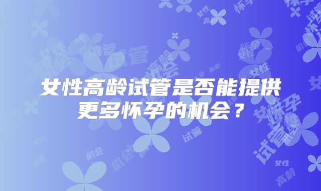 女性高龄试管是否能提供更多怀孕的机会?
