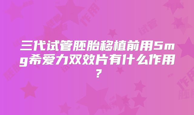三代试管胚胎移植前用5mg希爱力双效片有什么作用？