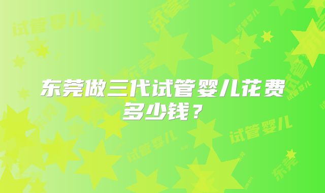 东莞做三代试管婴儿花费多少钱?