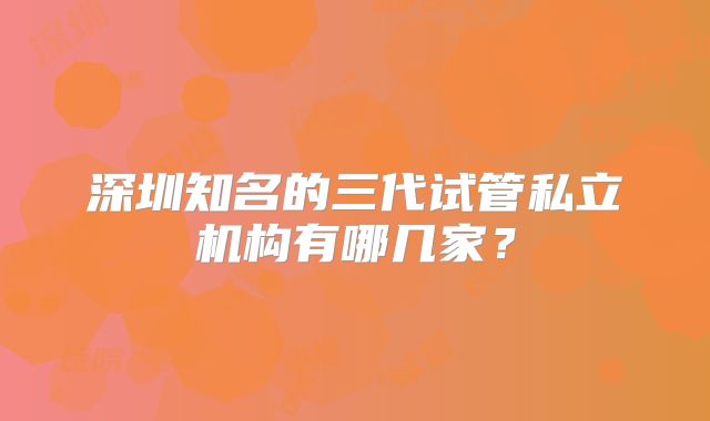 深圳知名的三代试管私立机构有哪几家？