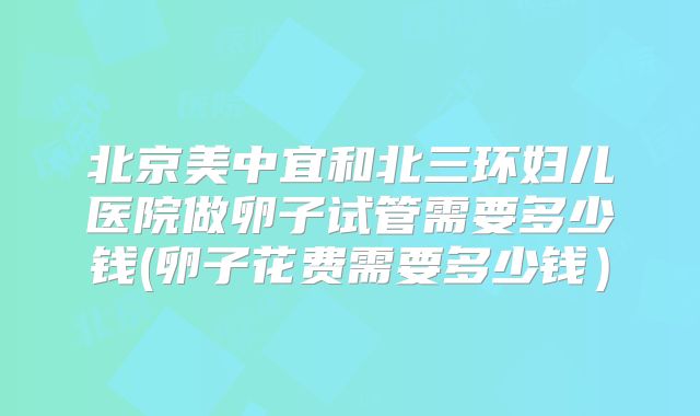 北京美中宜和北三环妇儿医院做卵子试管需要多少钱(卵子花费需要多少钱)