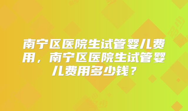 南宁区医院生试管婴儿费用，南宁区医院生试管婴儿费用多少钱？