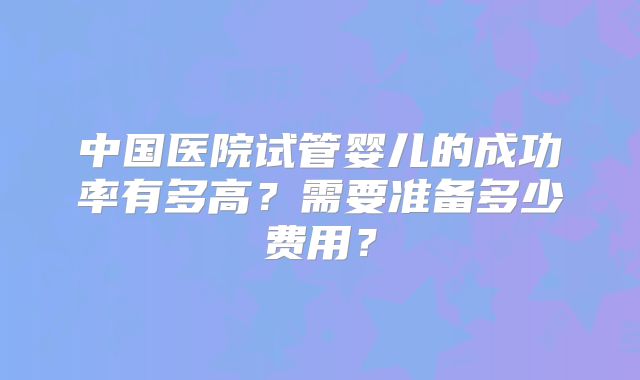 中国医院试管婴儿的成功率有多高？需要准备多少费用？