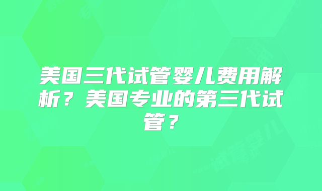 美国三代试管婴儿费用解析？美国专业的第三代试管？