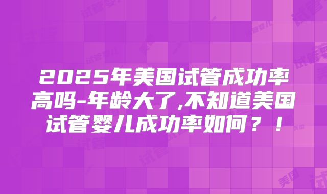 2025年美国试管成功率高吗-年龄大了,不知道美国试管婴儿成功率如何？！