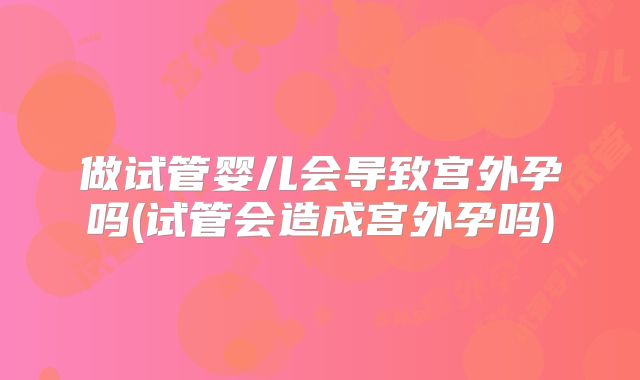 做试管婴儿会导致宫外孕吗(试管会造成宫外孕吗)