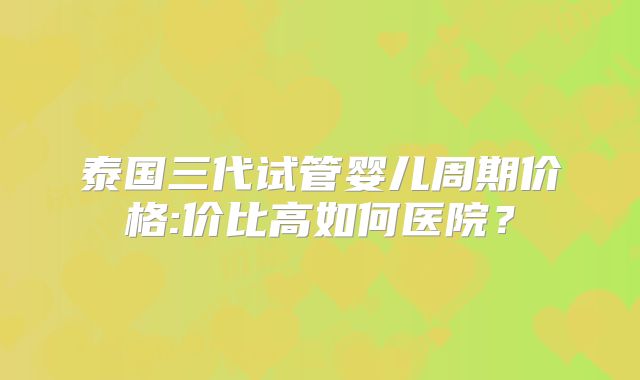 泰国三代试管婴儿周期价格:价比高如何医院？