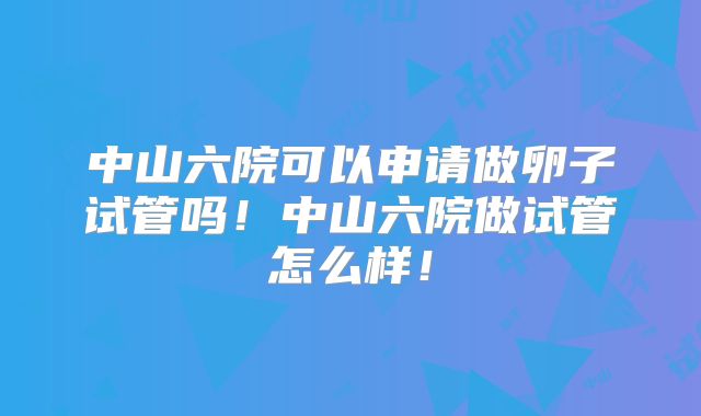中山六院可以申请做卵子试管吗！中山六院做试管怎么样！