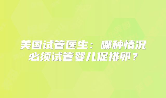 美国试管医生:哪种情况必须试管婴儿促排卵?