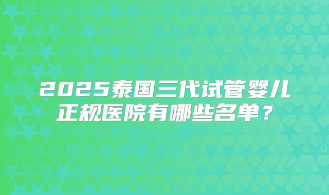 2025泰国三代试管婴儿正规医院有哪些名单？