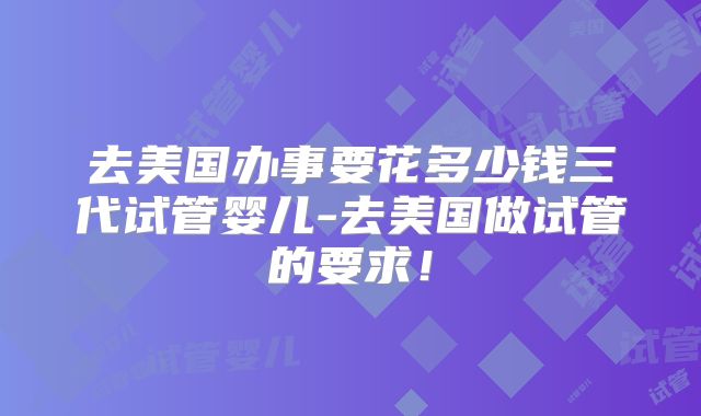 去美国办事要花多少钱三代试管婴儿-去美国做试管的要求！