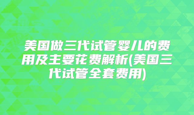 美国做三代试管婴儿的费用及主要花费解析(美国三代试管全套费用)