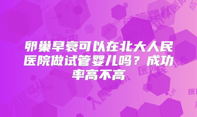 卵巢早衰可以在北大人民医院做试管婴儿吗？成功率高不高