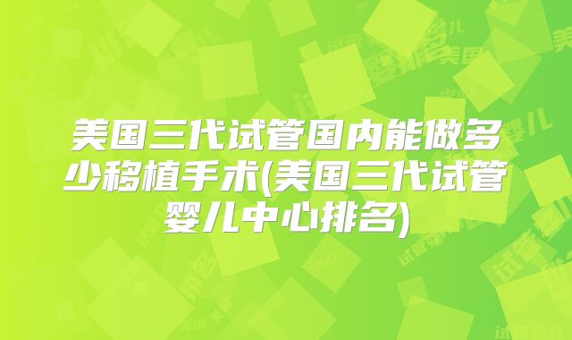 美国三代试管国内能做多少移植手术(美国三代试管婴儿中心排名)