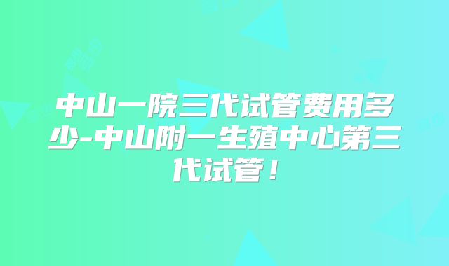中山一院三代试管费用多少-中山附一生殖中心第三代试管！