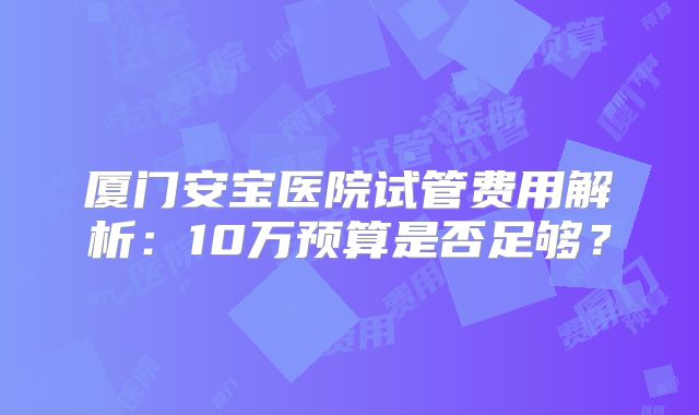 厦门安宝医院试管费用解析：10万预算是否足够？