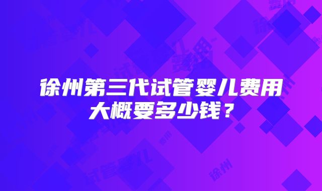 徐州第三代试管婴儿费用大概要多少钱？