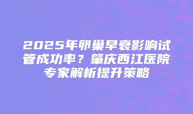 2025年卵巢早衰影响试管成功率？肇庆西江医院专家解析提升策略