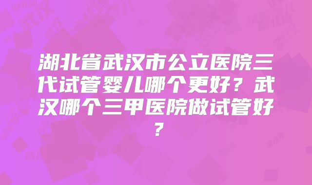 湖北省武汉市公立医院三代试管婴儿哪个更好？武汉哪个三甲医院做试管好？