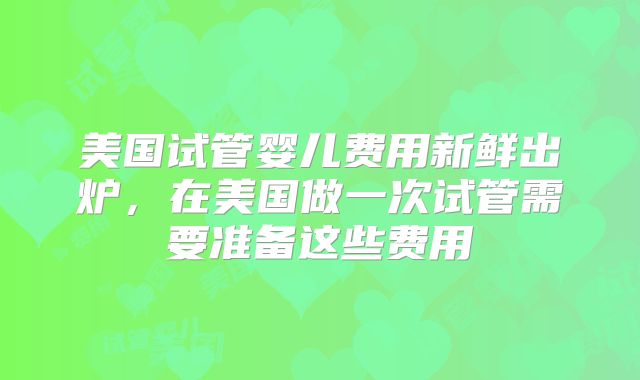 美国试管婴儿费用新鲜出炉,在美国做一次试管需要准备这些费用